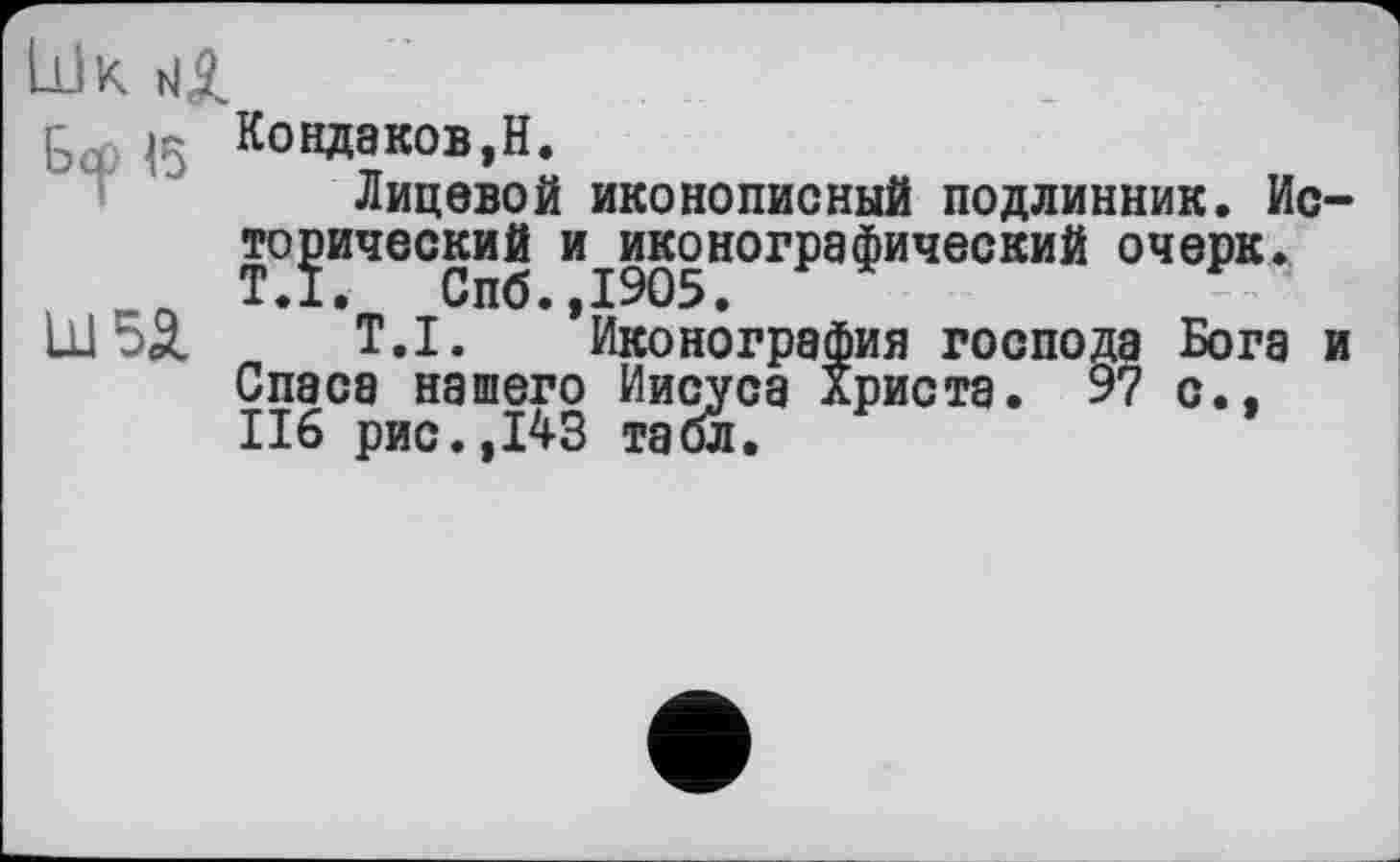 ﻿Шк
Кондаков,H.
Лицевой иконописный подлинник. Ис тонический и^иконографический очерк. LU 55. T.I. ’Иконография господа Бога Спаса нашего Иисуса Христа. 97 с.. 116 рис.,143 табл.